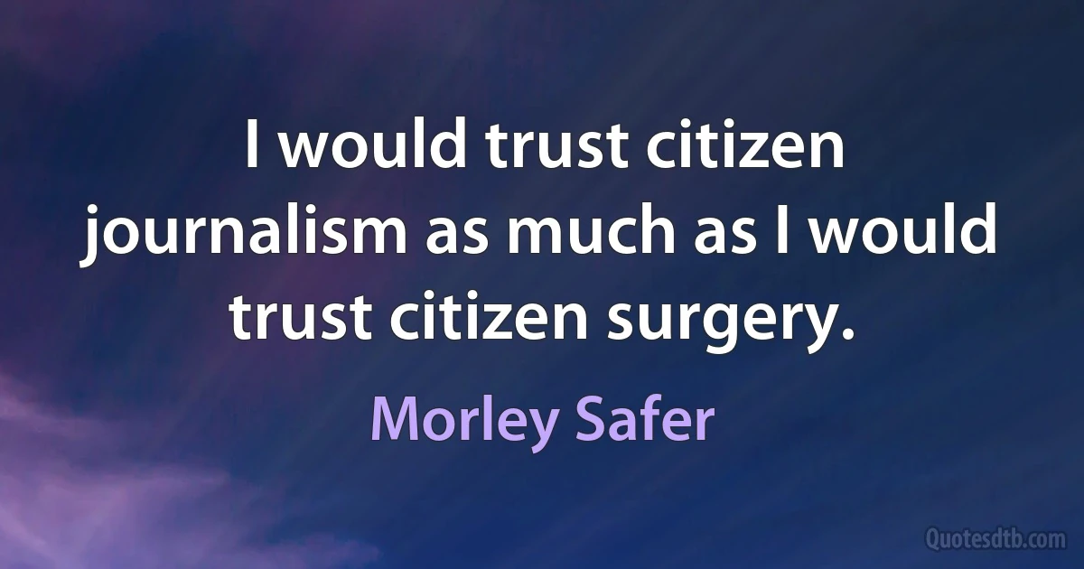 I would trust citizen journalism as much as I would trust citizen surgery. (Morley Safer)