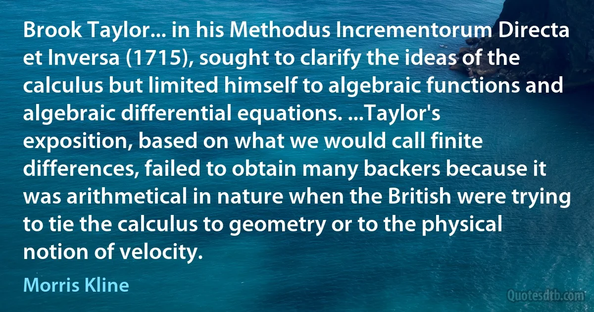 Brook Taylor... in his Methodus Incrementorum Directa et Inversa (1715), sought to clarify the ideas of the calculus but limited himself to algebraic functions and algebraic differential equations. ...Taylor's exposition, based on what we would call finite differences, failed to obtain many backers because it was arithmetical in nature when the British were trying to tie the calculus to geometry or to the physical notion of velocity. (Morris Kline)