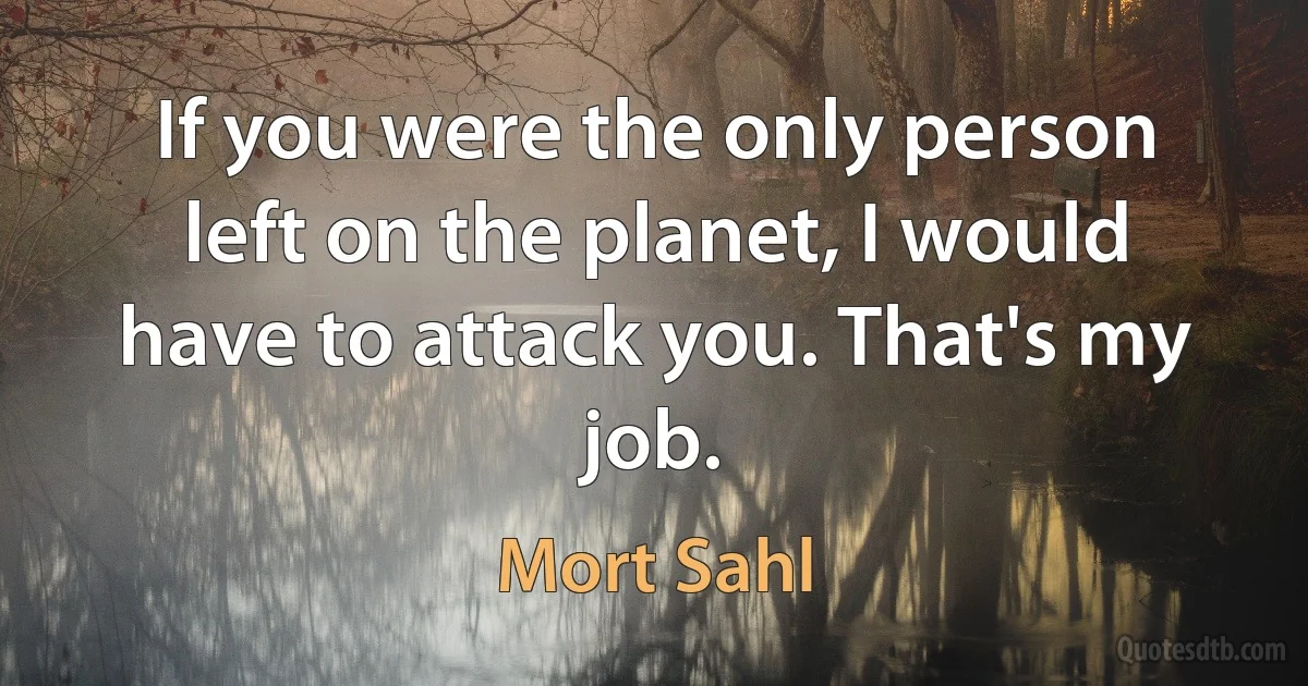 If you were the only person left on the planet, I would have to attack you. That's my job. (Mort Sahl)