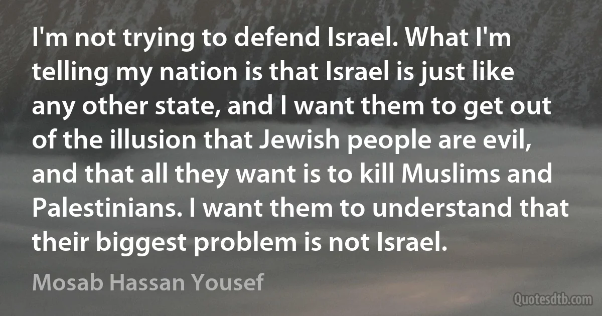 I'm not trying to defend Israel. What I'm telling my nation is that Israel is just like any other state, and I want them to get out of the illusion that Jewish people are evil, and that all they want is to kill Muslims and Palestinians. I want them to understand that their biggest problem is not Israel. (Mosab Hassan Yousef)