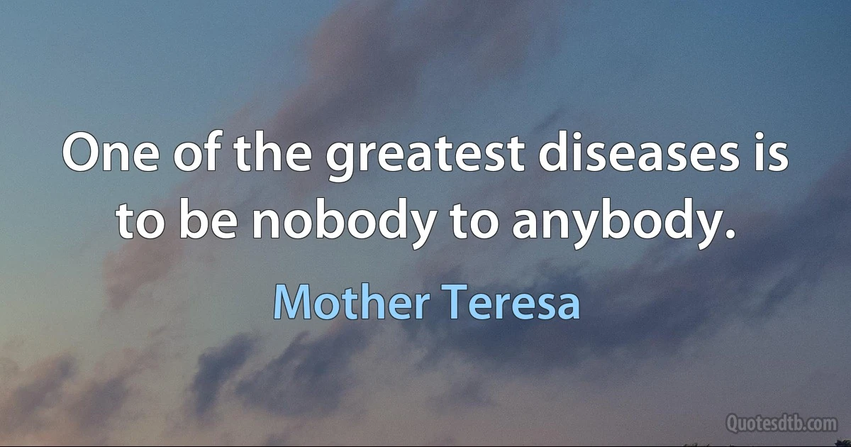 One of the greatest diseases is to be nobody to anybody. (Mother Teresa)