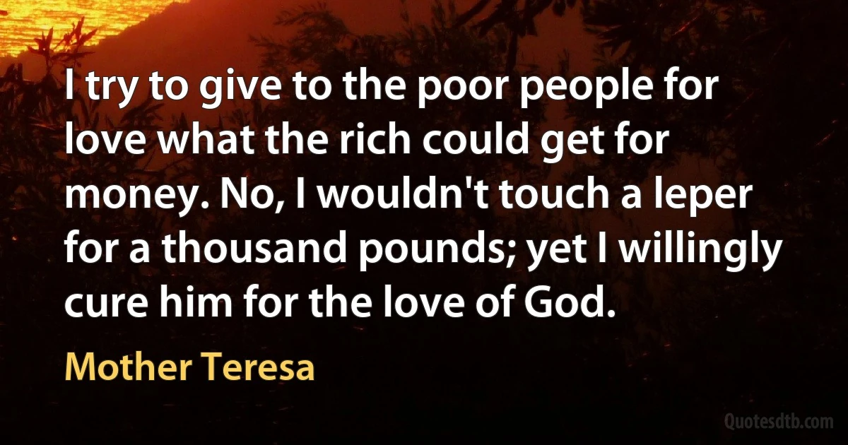 I try to give to the poor people for love what the rich could get for money. No, I wouldn't touch a leper for a thousand pounds; yet I willingly cure him for the love of God. (Mother Teresa)