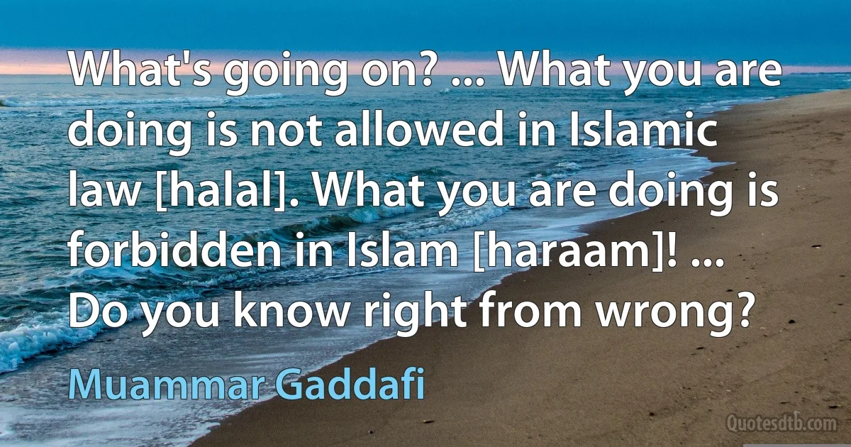 What's going on? ... What you are doing is not allowed in Islamic law [halal]. What you are doing is forbidden in Islam [haraam]! ... Do you know right from wrong? (Muammar Gaddafi)