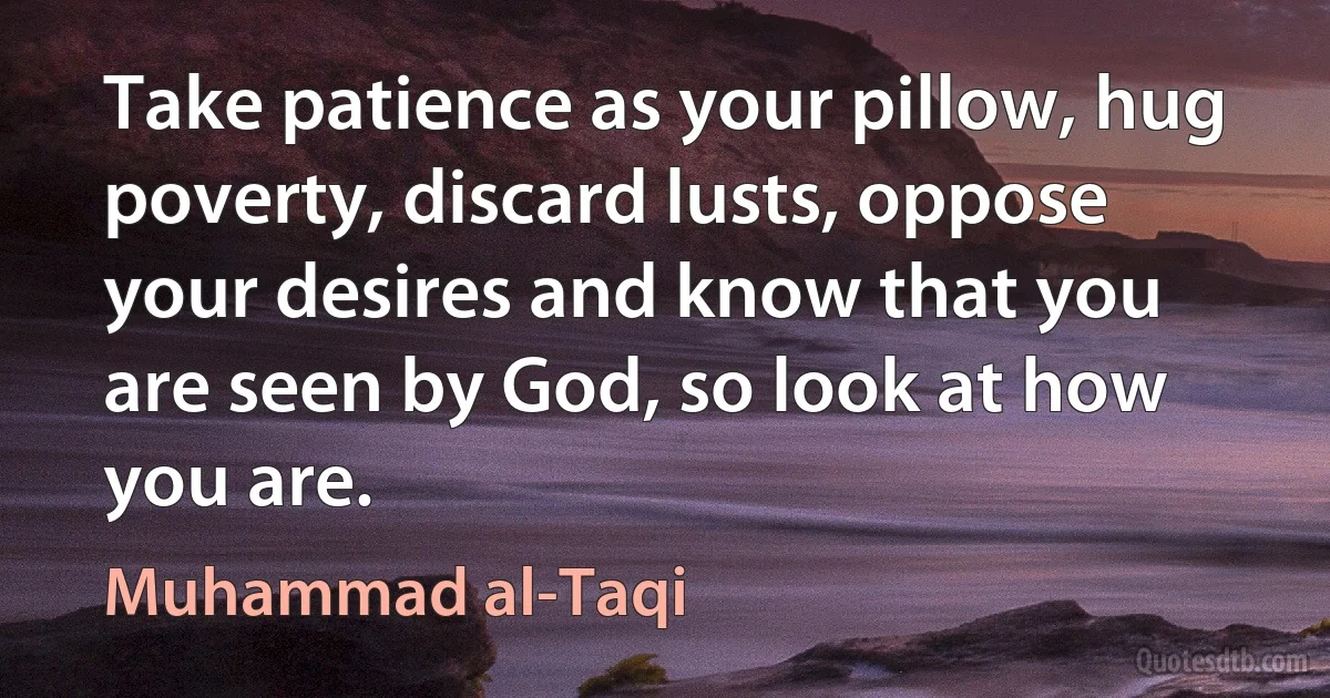 Take patience as your pillow, hug poverty, discard lusts, oppose your desires and know that you are seen by God, so look at how you are. (Muhammad al-Taqi)