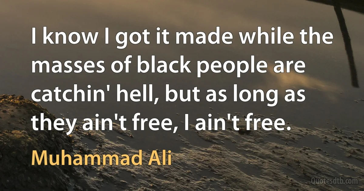 I know I got it made while the masses of black people are catchin' hell, but as long as they ain't free, I ain't free. (Muhammad Ali)