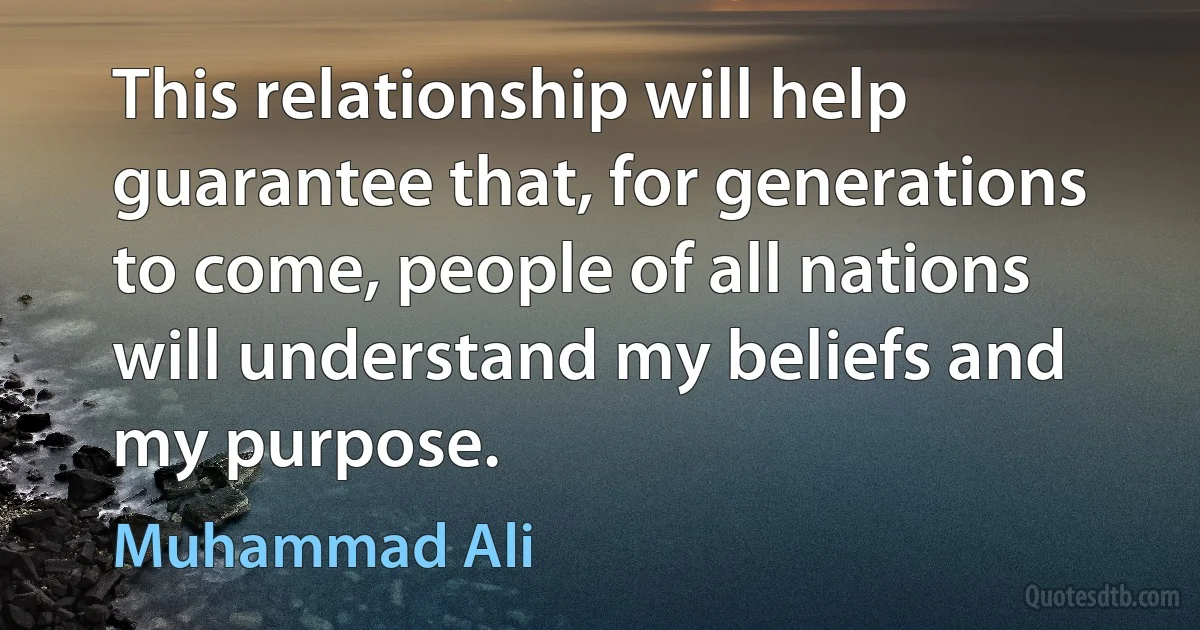 This relationship will help guarantee that, for generations to come, people of all nations will understand my beliefs and my purpose. (Muhammad Ali)