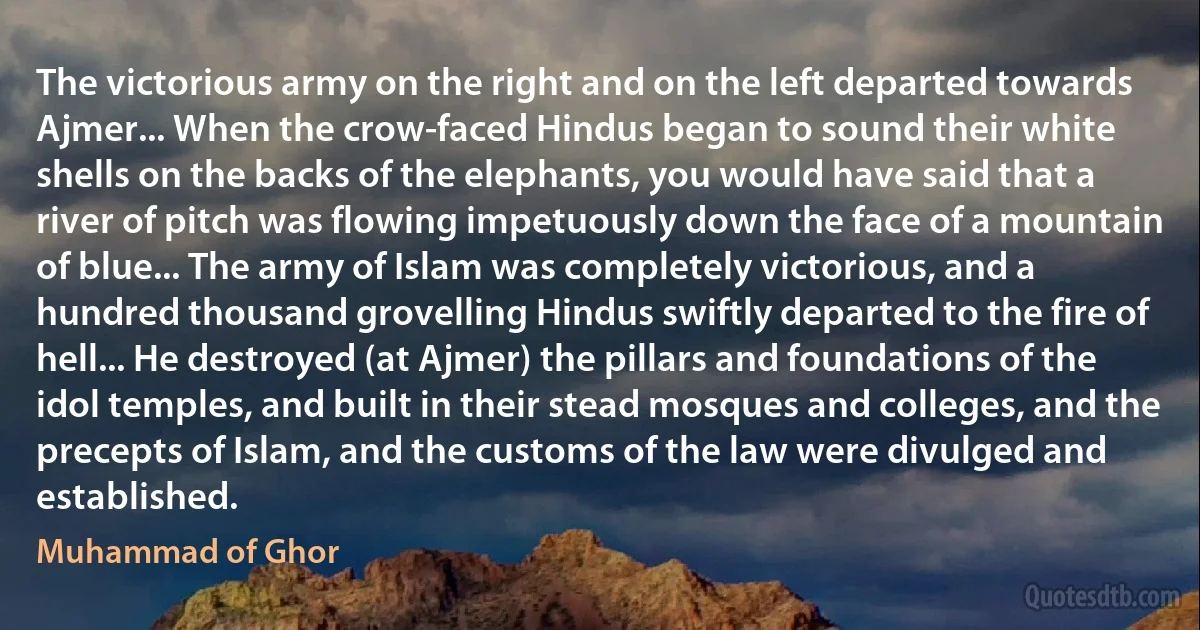 The victorious army on the right and on the left departed towards Ajmer... When the crow-faced Hindus began to sound their white shells on the backs of the elephants, you would have said that a river of pitch was flowing impetuously down the face of a mountain of blue... The army of Islam was completely victorious, and a hundred thousand grovelling Hindus swiftly departed to the fire of hell... He destroyed (at Ajmer) the pillars and foundations of the idol temples, and built in their stead mosques and colleges, and the precepts of Islam, and the customs of the law were divulged and established. (Muhammad of Ghor)