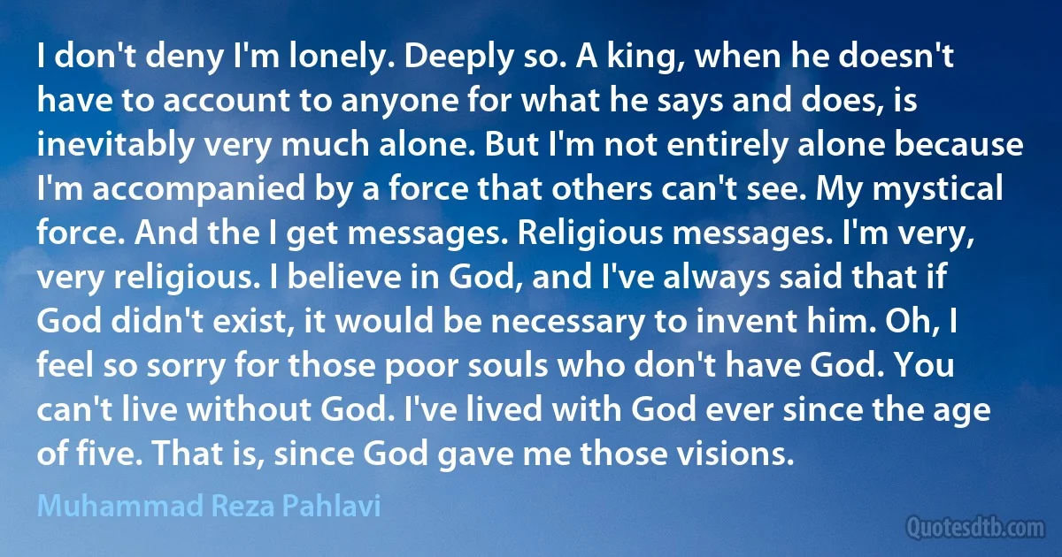 I don't deny I'm lonely. Deeply so. A king, when he doesn't have to account to anyone for what he says and does, is inevitably very much alone. But I'm not entirely alone because I'm accompanied by a force that others can't see. My mystical force. And the I get messages. Religious messages. I'm very, very religious. I believe in God, and I've always said that if God didn't exist, it would be necessary to invent him. Oh, I feel so sorry for those poor souls who don't have God. You can't live without God. I've lived with God ever since the age of five. That is, since God gave me those visions. (Muhammad Reza Pahlavi)