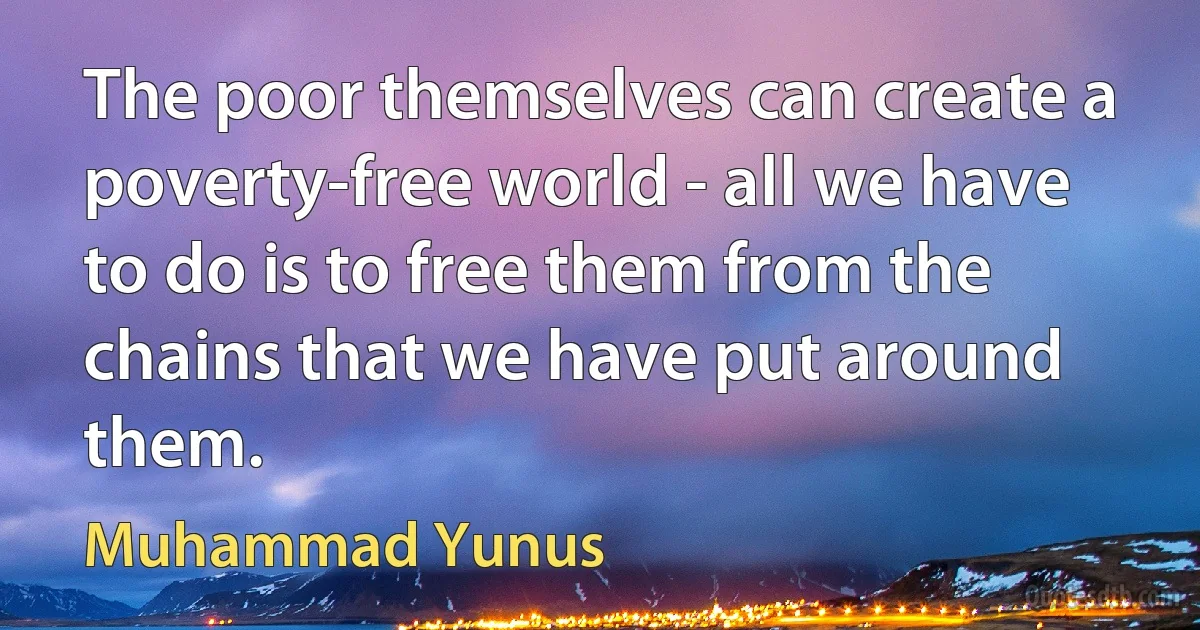 The poor themselves can create a poverty-free world - all we have to do is to free them from the chains that we have put around them. (Muhammad Yunus)