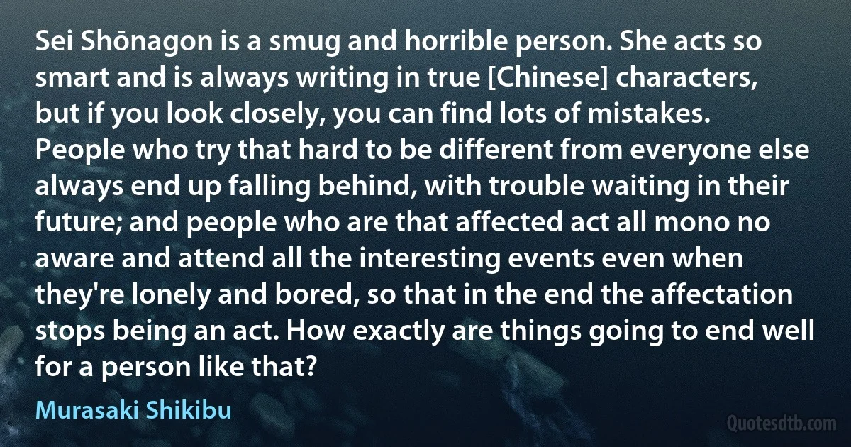 Sei Shōnagon is a smug and horrible person. She acts so smart and is always writing in true [Chinese] characters, but if you look closely, you can find lots of mistakes. People who try that hard to be different from everyone else always end up falling behind, with trouble waiting in their future; and people who are that affected act all mono no aware and attend all the interesting events even when they're lonely and bored, so that in the end the affectation stops being an act. How exactly are things going to end well for a person like that? (Murasaki Shikibu)