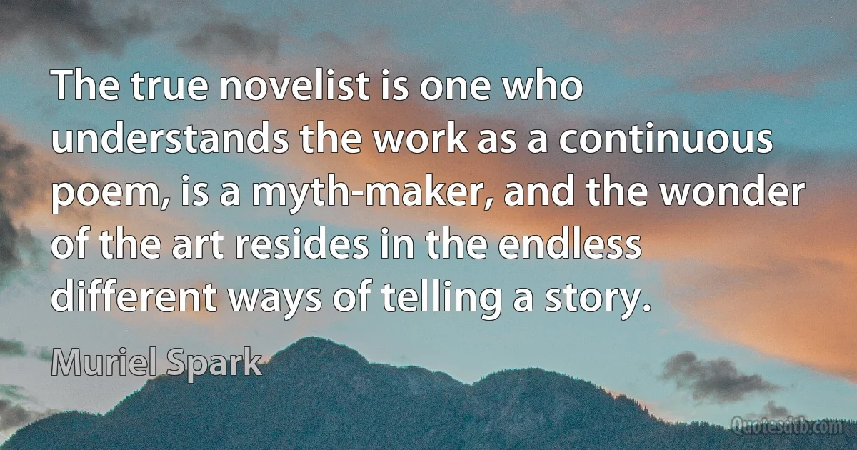 The true novelist is one who understands the work as a continuous poem, is a myth-maker, and the wonder of the art resides in the endless different ways of telling a story. (Muriel Spark)