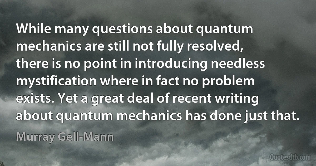 While many questions about quantum mechanics are still not fully resolved, there is no point in introducing needless mystification where in fact no problem exists. Yet a great deal of recent writing about quantum mechanics has done just that. (Murray Gell-Mann)