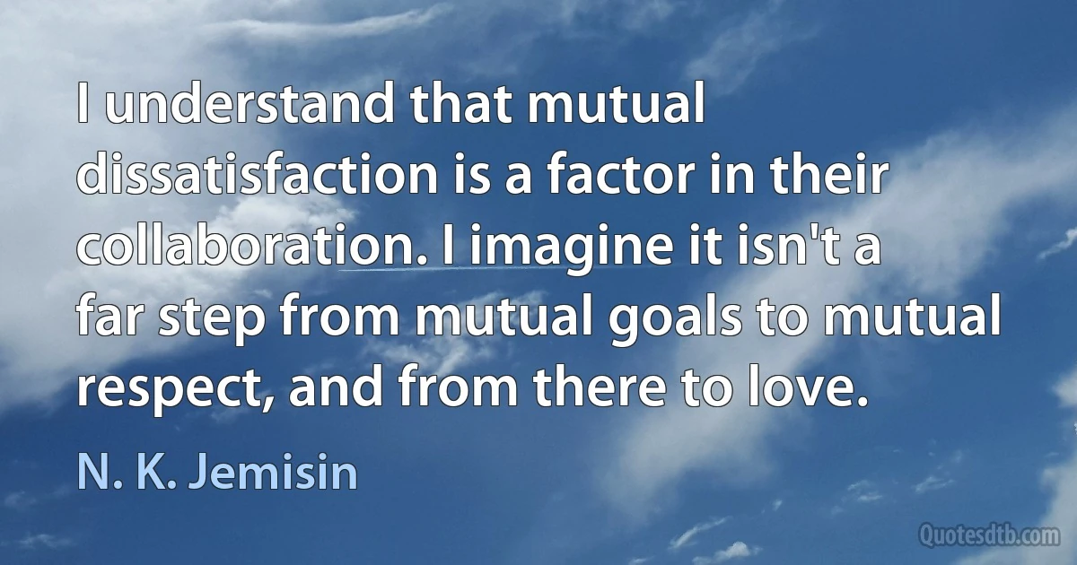 I understand that mutual dissatisfaction is a factor in their collaboration. I imagine it isn't a far step from mutual goals to mutual respect, and from there to love. (N. K. Jemisin)