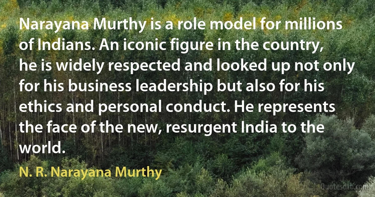 Narayana Murthy is a role model for millions of Indians. An iconic figure in the country, he is widely respected and looked up not only for his business leadership but also for his ethics and personal conduct. He represents the face of the new, resurgent India to the world. (N. R. Narayana Murthy)