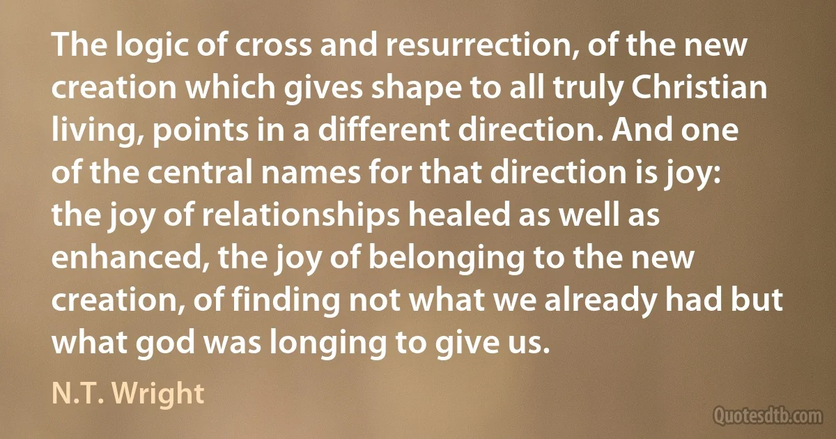 The logic of cross and resurrection, of the new creation which gives shape to all truly Christian living, points in a different direction. And one of the central names for that direction is joy: the joy of relationships healed as well as enhanced, the joy of belonging to the new creation, of finding not what we already had but what god was longing to give us. (N.T. Wright)