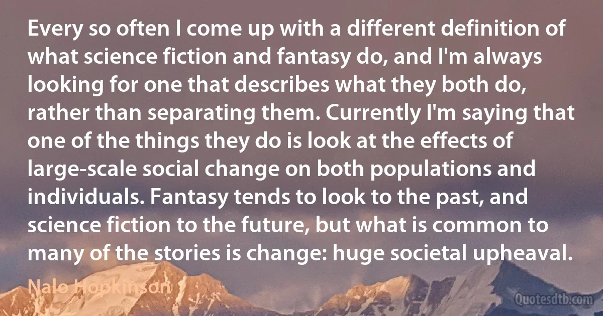 Every so often I come up with a different definition of what science fiction and fantasy do, and I'm always looking for one that describes what they both do, rather than separating them. Currently I'm saying that one of the things they do is look at the effects of large-scale social change on both populations and individuals. Fantasy tends to look to the past, and science fiction to the future, but what is common to many of the stories is change: huge societal upheaval. (Nalo Hopkinson)