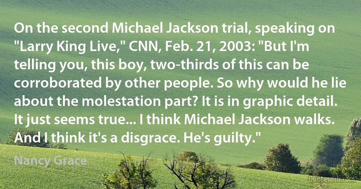 On the second Michael Jackson trial, speaking on "Larry King Live," CNN, Feb. 21, 2003: "But I'm telling you, this boy, two-thirds of this can be corroborated by other people. So why would he lie about the molestation part? It is in graphic detail. It just seems true... I think Michael Jackson walks. And I think it's a disgrace. He's guilty." (Nancy Grace)