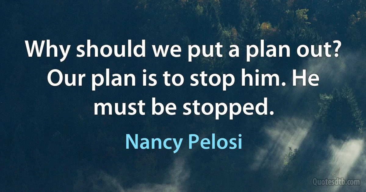 Why should we put a plan out? Our plan is to stop him. He must be stopped. (Nancy Pelosi)