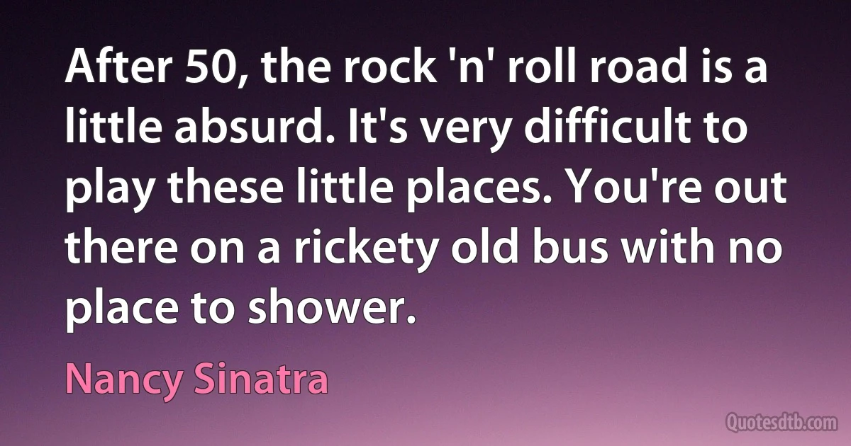 After 50, the rock 'n' roll road is a little absurd. It's very difficult to play these little places. You're out there on a rickety old bus with no place to shower. (Nancy Sinatra)