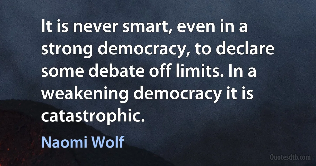 It is never smart, even in a strong democracy, to declare some debate off limits. In a weakening democracy it is catastrophic. (Naomi Wolf)