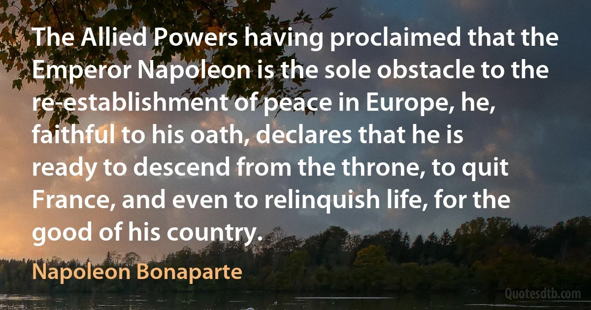 The Allied Powers having proclaimed that the Emperor Napoleon is the sole obstacle to the re-establishment of peace in Europe, he, faithful to his oath, declares that he is ready to descend from the throne, to quit France, and even to relinquish life, for the good of his country. (Napoleon Bonaparte)