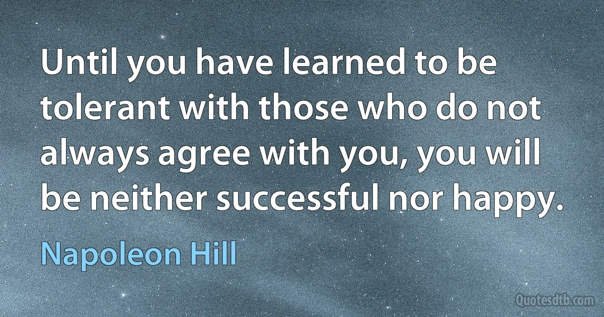 Until you have learned to be tolerant with those who do not always agree with you, you will be neither successful nor happy. (Napoleon Hill)