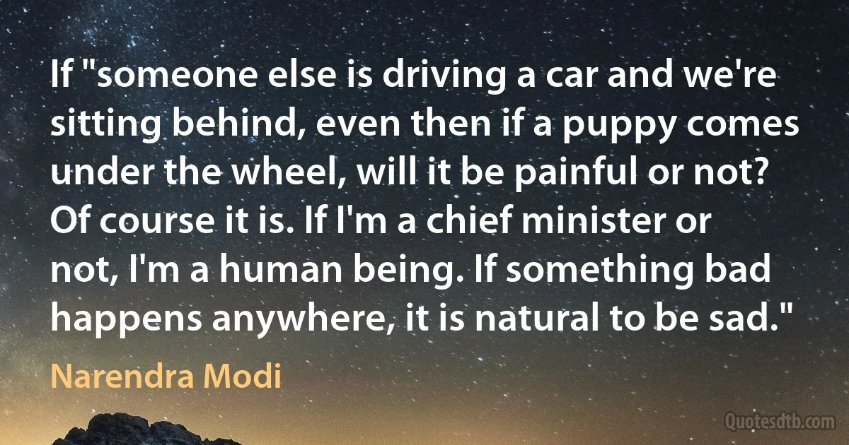 If "someone else is driving a car and we're sitting behind, even then if a puppy comes under the wheel, will it be painful or not? Of course it is. If I'm a chief minister or not, I'm a human being. If something bad happens anywhere, it is natural to be sad." (Narendra Modi)