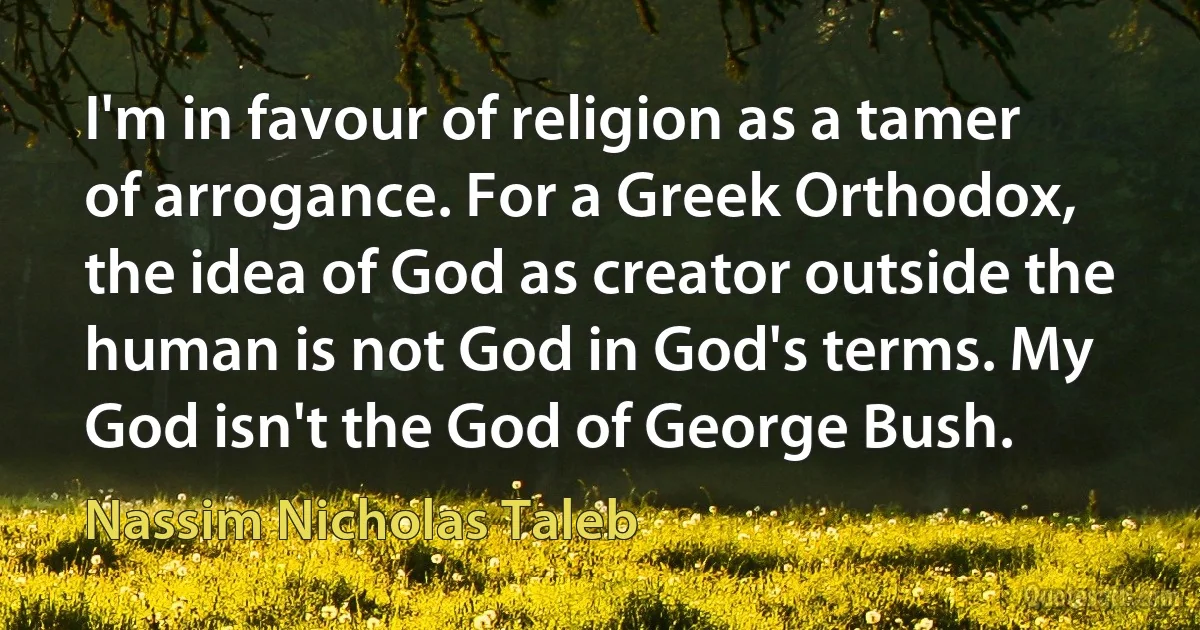 I'm in favour of religion as a tamer of arrogance. For a Greek Orthodox, the idea of God as creator outside the human is not God in God's terms. My God isn't the God of George Bush. (Nassim Nicholas Taleb)