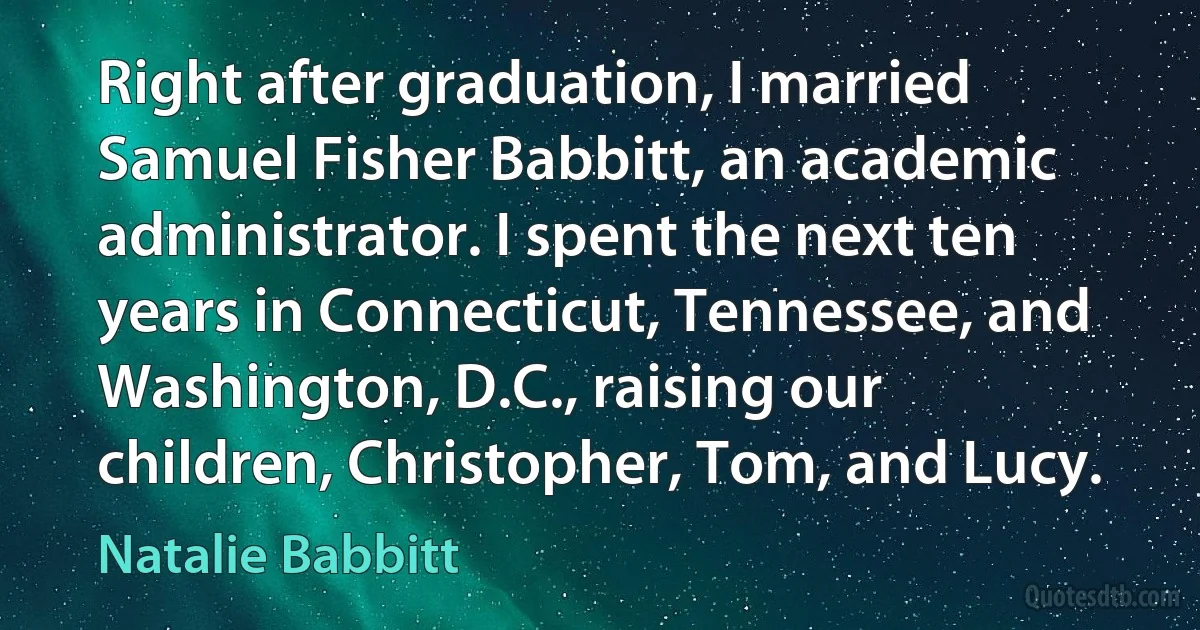 Right after graduation, I married Samuel Fisher Babbitt, an academic administrator. I spent the next ten years in Connecticut, Tennessee, and Washington, D.C., raising our children, Christopher, Tom, and Lucy. (Natalie Babbitt)