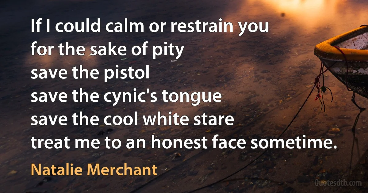 If I could calm or restrain you
for the sake of pity
save the pistol
save the cynic's tongue
save the cool white stare
treat me to an honest face sometime. (Natalie Merchant)