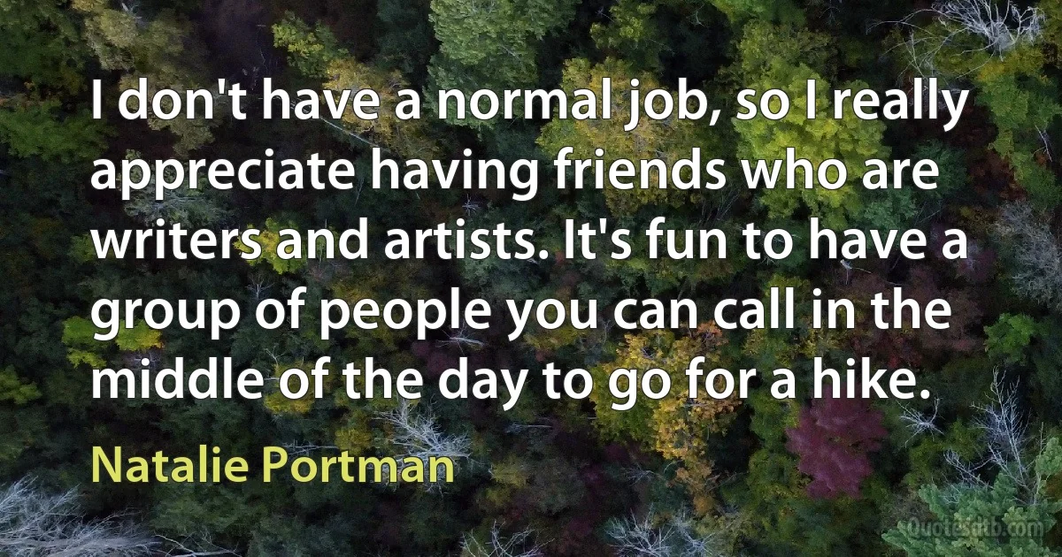 I don't have a normal job, so I really appreciate having friends who are writers and artists. It's fun to have a group of people you can call in the middle of the day to go for a hike. (Natalie Portman)