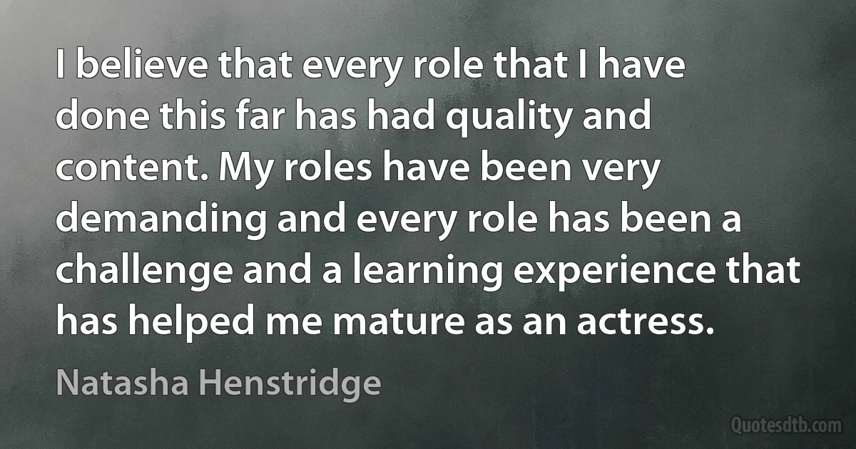 I believe that every role that I have done this far has had quality and content. My roles have been very demanding and every role has been a challenge and a learning experience that has helped me mature as an actress. (Natasha Henstridge)