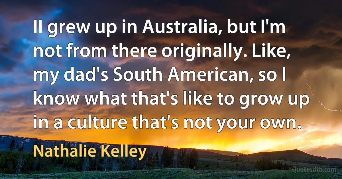 II grew up in Australia, but I'm not from there originally. Like, my dad's South American, so I know what that's like to grow up in a culture that's not your own. (Nathalie Kelley)