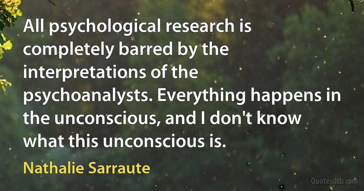 All psychological research is completely barred by the interpretations of the psychoanalysts. Everything happens in the unconscious, and I don't know what this unconscious is. (Nathalie Sarraute)