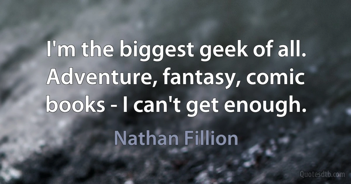 I'm the biggest geek of all. Adventure, fantasy, comic books - I can't get enough. (Nathan Fillion)