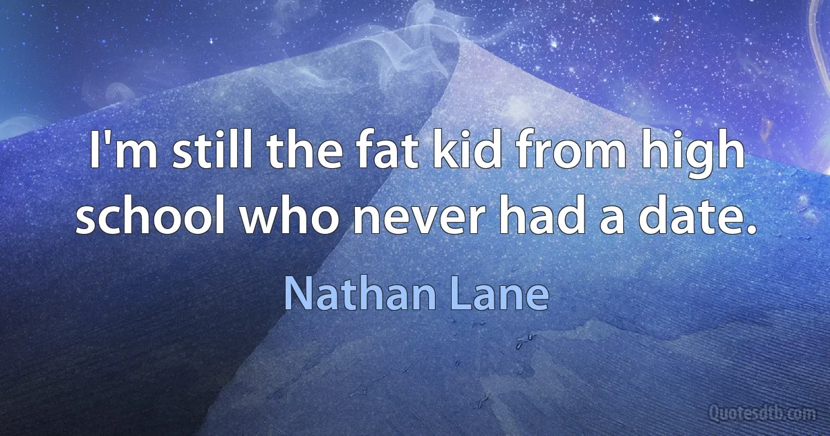 I'm still the fat kid from high school who never had a date. (Nathan Lane)