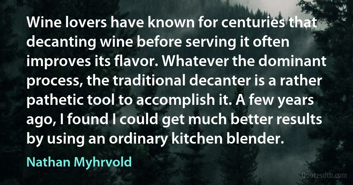 Wine lovers have known for centuries that decanting wine before serving it often improves its flavor. Whatever the dominant process, the traditional decanter is a rather pathetic tool to accomplish it. A few years ago, I found I could get much better results by using an ordinary kitchen blender. (Nathan Myhrvold)