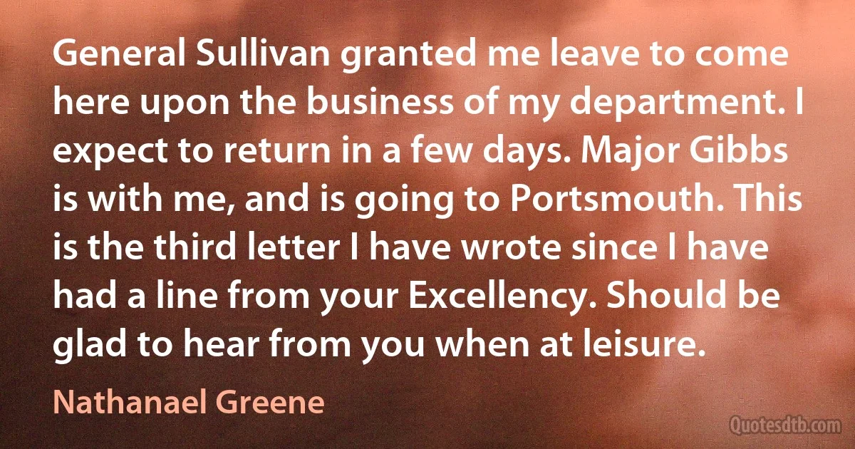 General Sullivan granted me leave to come here upon the business of my department. I expect to return in a few days. Major Gibbs is with me, and is going to Portsmouth. This is the third letter I have wrote since I have had a line from your Excellency. Should be glad to hear from you when at leisure. (Nathanael Greene)