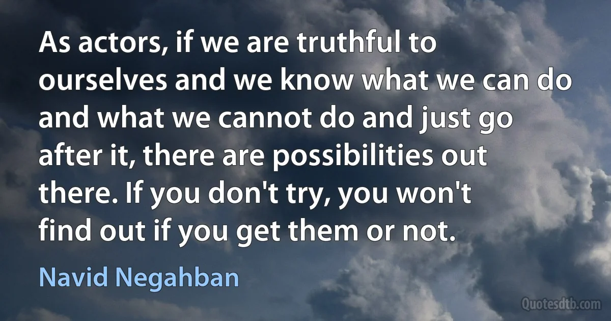 As actors, if we are truthful to ourselves and we know what we can do and what we cannot do and just go after it, there are possibilities out there. If you don't try, you won't find out if you get them or not. (Navid Negahban)