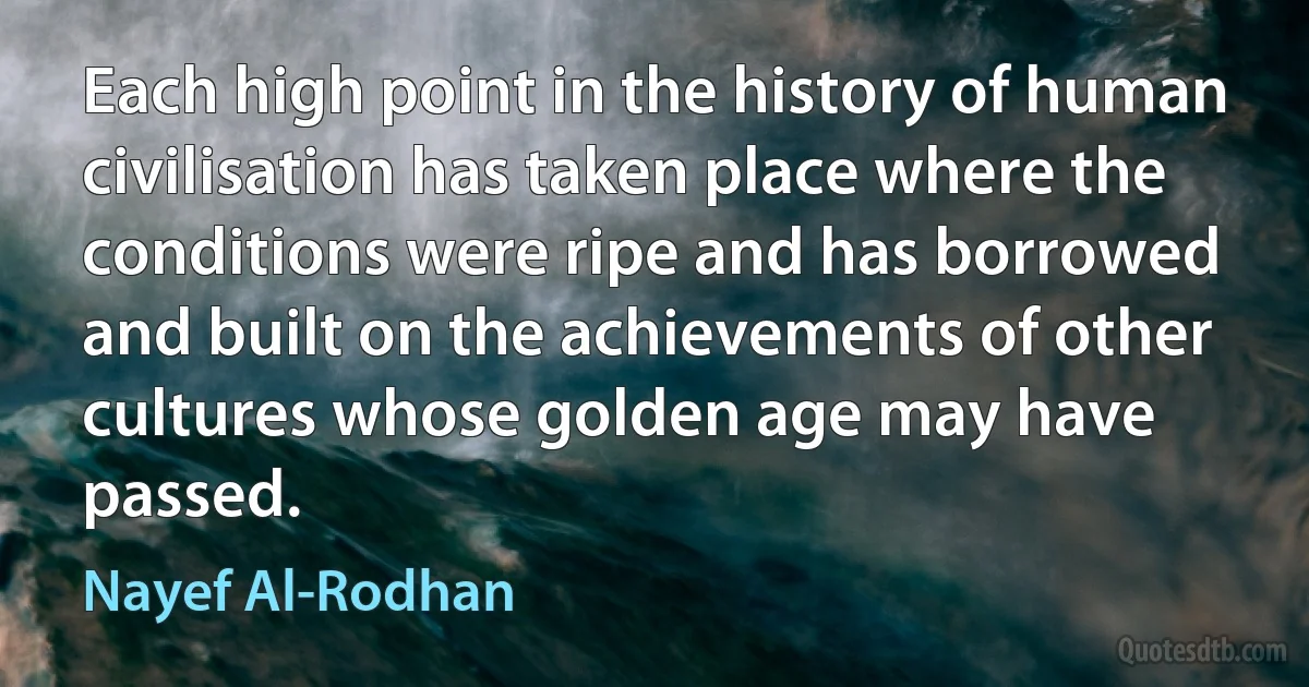 Each high point in the history of human civilisation has taken place where the conditions were ripe and has borrowed and built on the achievements of other cultures whose golden age may have passed. (Nayef Al-Rodhan)