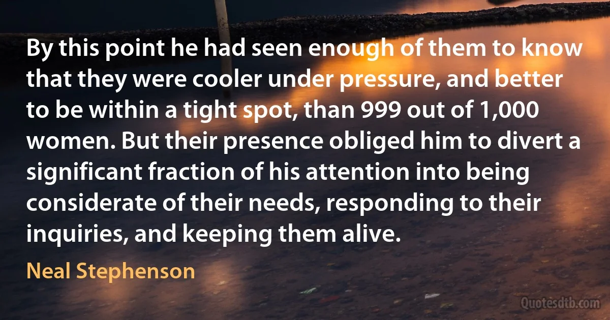 By this point he had seen enough of them to know that they were cooler under pressure, and better to be within a tight spot, than 999 out of 1,000 women. But their presence obliged him to divert a significant fraction of his attention into being considerate of their needs, responding to their inquiries, and keeping them alive. (Neal Stephenson)