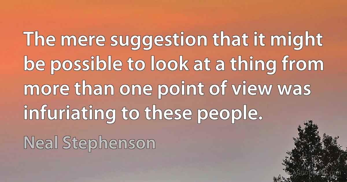 The mere suggestion that it might be possible to look at a thing from more than one point of view was infuriating to these people. (Neal Stephenson)