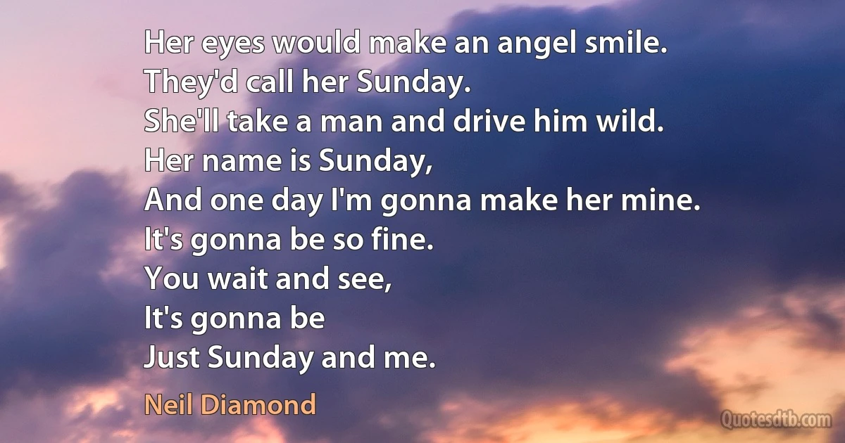 Her eyes would make an angel smile.
They'd call her Sunday.
She'll take a man and drive him wild.
Her name is Sunday,
And one day I'm gonna make her mine.
It's gonna be so fine.
You wait and see,
It's gonna be
Just Sunday and me. (Neil Diamond)