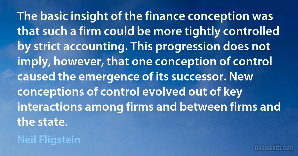 The basic insight of the finance conception was that such a firm could be more tightly controlled by strict accounting. This progression does not imply, however, that one conception of control caused the emergence of its successor. New conceptions of control evolved out of key interactions among firms and between firms and the state. (Neil Fligstein)