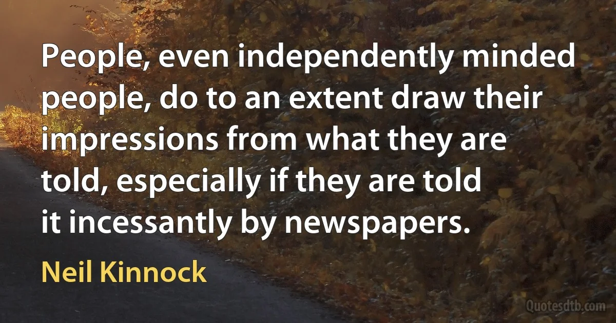 People, even independently minded people, do to an extent draw their impressions from what they are told, especially if they are told it incessantly by newspapers. (Neil Kinnock)