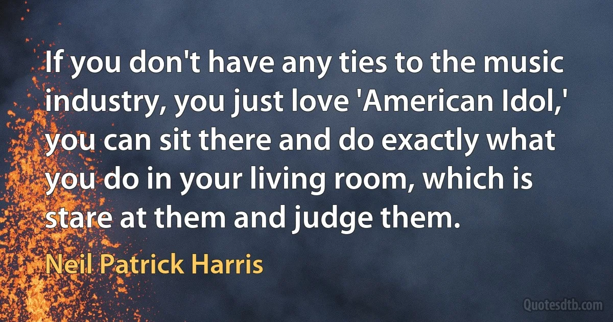 If you don't have any ties to the music industry, you just love 'American Idol,' you can sit there and do exactly what you do in your living room, which is stare at them and judge them. (Neil Patrick Harris)