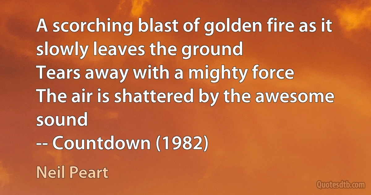 A scorching blast of golden fire as it slowly leaves the ground
Tears away with a mighty force
The air is shattered by the awesome sound
-- Countdown (1982) (Neil Peart)