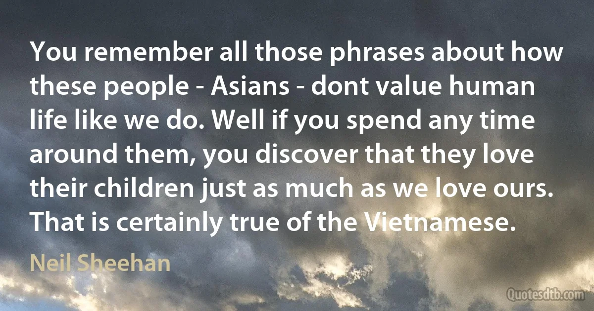 You remember all those phrases about how these people - Asians - dont value human life like we do. Well if you spend any time around them, you discover that they love their children just as much as we love ours. That is certainly true of the Vietnamese. (Neil Sheehan)