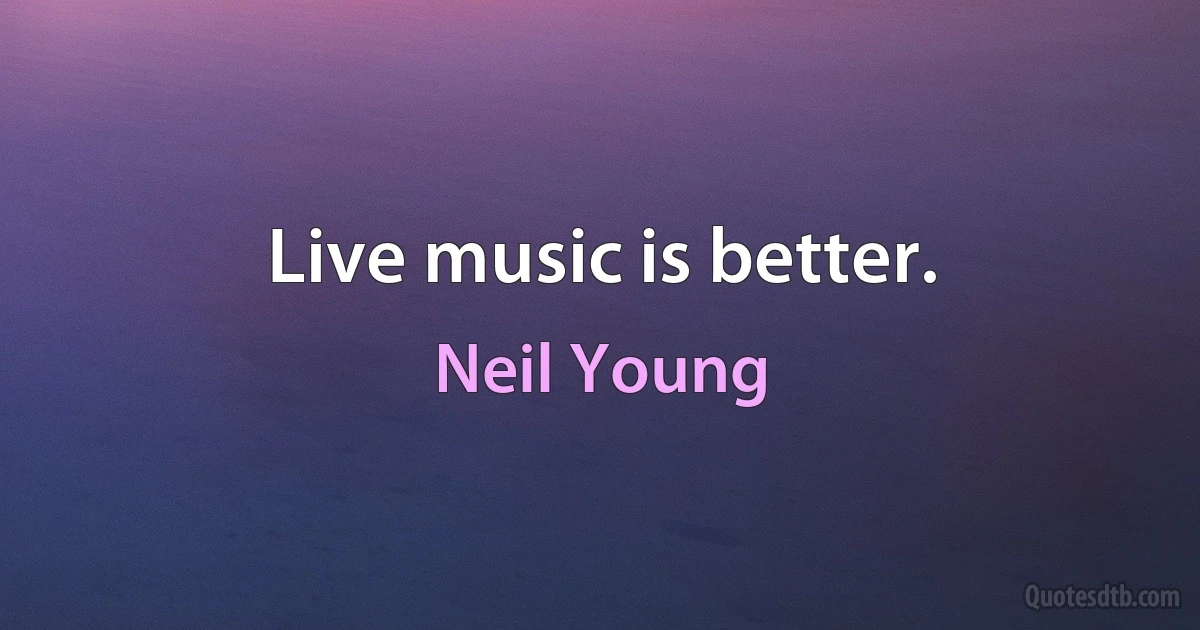 Live music is better. (Neil Young)