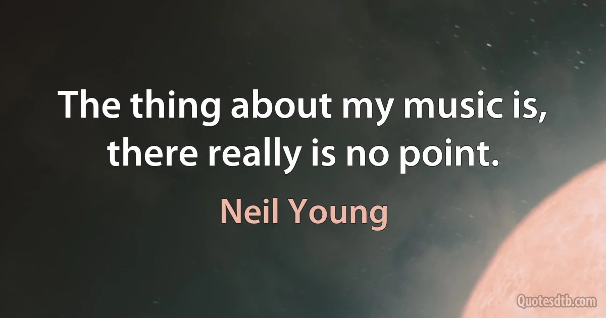 The thing about my music is, there really is no point. (Neil Young)